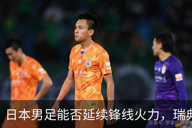 日本男足能否延续锋线火力，瑞典队有何应对？