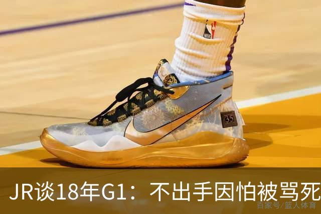 JR谈18年G1：不出手因怕被骂死 老詹拿钱多该他投 他到现在还生气